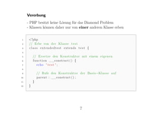 Vererbung
     - PHP besitzt keine Lösung für das Diamond Problem
     - Klassen können daher nur von einer anderen Klasse erben


1     <?php
2     // Erbe von der K l a s s e t e s t
3     c l a s s extendedtest extends t e s t {
4

5         // E r s e t z e den Konstruktor mit einem e i g e n e n
6         f u n c t i o n __construct ( ) {
7             echo ' t e s t ' ;
8

9             // Rufe den Konstruktor der Basis−K l a s s e a u f
10            p a r e n t : : __construct ( ) ;
11        }
12    }




                                           7
 