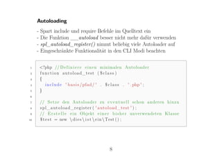 Autoloading
     -   Spart include und require Befehle im Quelltext ein
     -   Die Funktion __autoload besser nicht mehr dafür verwenden
     -   spl_autoload_register() nimmt beliebig viele Autoloader auf
     -   Eingeschränkte Funktionalität in den CLI Modi beachten

1        <?php // D e f i n i e r e e i n e n minimalen Autoloader
2        function autoload_test ( $ c l a s s )
3        {
4          i n c l u d e ' b a s i s / pfad / ' . $ c l a s s . ' . php ' ;
5        }
6

7        // S e t z e den Autoloader zu e v e n t u e l l schon anderen hinzu
8        spl_autoload_register ( ' autoload_test ' ) ;
9        // E r s t e l l e e i n Objekt e i n e r b i s h e r unverwendeten K l a s s e
10       $ t e s t = new  d i e s  i s t  e i n  Test ( ) ;




                                                   8
 