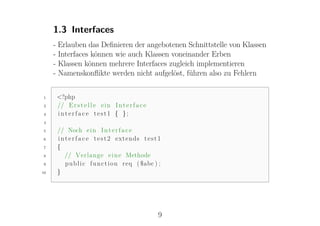 1.3 Interfaces
     - Erlauben das Deﬁnieren der angebotenen Schnittstelle von Klassen
     - Interfaces können wie auch Klassen voneinander Erben
     - Klassen können mehrere Interfaces zugleich implementieren
     - Namenskonﬂikte werden nicht aufgelöst, führen also zu Fehlern

1     <?php
2     // E r s t e l l e e i n I n t e r f a c e
3     i n t e r f a c e test1 { };
4

5     // Noch e i n I n t e r f a c e
6     i n t e r f a c e t e s t 2 extends t e s t 1
7     {
8         // Verlange e i n e Methode
9         p u b l i c f u n c t i o n r e q ( $abc ) ;
10    }




                                                    9
 