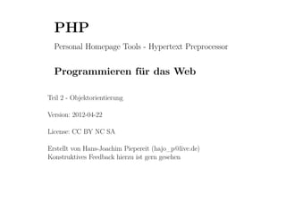 PHP
  Personal Homepage Tools - Hypertext Preprocessor


  Programmieren für das Web

Teil 2 - Objektorientierung

Version: 2012-04-22

License: CC BY NC SA

Erstellt von Hans-Joachim Piepereit (hajo_p@live.de)
Konstruktives Feedback hierzu ist gern gesehen
 