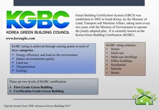 www.koreagbc.com
Green Building Certification System (GBCS) was
established in 2002 in South Korea, by the Ministry of
Land, Transport and Maritime Affairs, taking turns every
two years with the Ministry of Environment to operate
the jointly adopted plan . It is currently known as the
Korea Green Building Certification (KGBC).
There are two levels of KGBC certification:
 First Grade Green Building
 Certification Grade Green Building
KGBC rating is achieved through earning points in each of
these categories :
 Energy efficiency and load on the environment
 Indoor environmental quality
 Land use
 Transportation
 Ecology
www.koreagbc.com
KGBC rating schemes :
• Hotels
• Multi-use
• Multi-use dwellings
• Office buildings
• Residential
• Schools
• Stores
Hajrah Nanda Putri/ IPB/ Advanced Green Building/2017
 