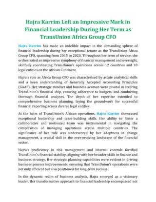 Hajra Karrim Left an Impressive Mark in
Financial Leadership During Her Term as
TransUnion Africa Group CFO
Hajra Karrim has made an indelible impact in the demanding sphere of
financial leadership during her exceptional tenure as the TransUnion Africa
Group CFO, spanning from 2015 to 2020. Throughout her term of service, she
orchestrated an impressive symphony of financial management and oversight,
skillfully coordinating TransUnion's operations across 12 countries and 30
legal entities on the African Continent.
Hajra's role as Africa Group CFO was characterised by astute analytical skills
and a keen understanding of Generally Accepted Accounting Principles
(GAAP). Her strategic mindset and business acumen were pivotal in steering
TransUnion's financial ship, ensuring adherence to budgets, and conducting
thorough financial analyses. The depth of her expertise extended to
comprehensive business planning, laying the groundwork for successful
financial reporting across diverse legal entities.
At the helm of TransUnion's African operations, Hajra Karrim showcased
exceptional leadership and team-building skills. Her ability to foster a
collaborative and motivated team was instrumental in navigating the
complexities of managing operations across multiple countries. The
significance of her role was underscored by her adeptness in change
management, a crucial skill in the ever-evolving landscape of the financial
sector.
Hajra's proficiency in risk management and internal controls fortified
TransUnion's financial stability, aligning with her broader skills in finance and
business strategy. Her strategic planning capabilities were evident in driving
business process improvements, ensuring that TransUnion's operations were
not only efficient but also positioned for long-term success.
In the dynamic realm of business analysis, Hajra emerged as a visionary
leader. Her transformative approach to financial leadership encompassed not
 