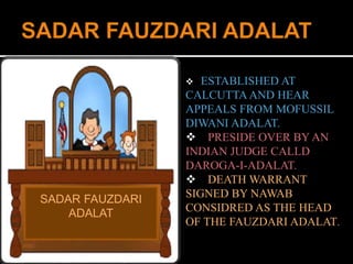 SADAR FAUZDARI 
ADALAT 
 ESTABLISHED AT 
CALCUTTA AND HEAR 
APPEALS FROM MOFUSSIL 
DIWANI ADALAT. 
 PRESIDE OVER BY AN 
INDIAN JUDGE CALLD 
DAROGA-I-ADALAT. 
 DEATH WARRANT 
SIGNED BY NAWAB 
CONSIDRED AS THE HEAD 
OF THE FAUZDARI ADALAT. 
 