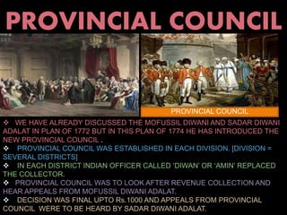 PROVINCIAL COUNCIL 
PROVINCIAL COUNCIL 
 WE HAVE ALREADY DISCUSSED THE MOFUSSIL DIWANI AND SADAR DIWANI 
ADALAT IN PLAN OF 1772 BUT IN THIS PLAN OF 1774 HE HAS INTRODUCED THE 
NEW PROVINCIAL COUNCIL . 
 PROVINCIAL COUNCIL WAS ESTABLISHED IN EACH DIVISION. [DIVISION = 
SEVERAL DISTRICTS] 
 IN EACH DISTRICT INDIAN OFFICER CALLED ‘DIWAN’ OR ‘AMIN’ REPLACED 
THE COLLECTOR. 
 PROVINCIAL COUNCIL WAS TO LOOK AFTER REVENUE COLLECTION AND 
HEAR APPEALS FROM MOFUSSIL DIWANI ADALAT. 
 DECISION WAS FINAL UPTO Rs.1000 AND APPEALS FROM PROVINCIAL 
COUNCIL WERE TO BE HEARD BY SADAR DIWANI ADALAT. 
 