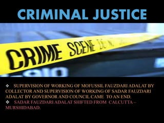 CRIMINAL JUSTICE 
 SUPERVISION OF WORKING OF MOFUSSIL FAUZDARI ADALAT BY 
COLLECTOR AND SUPERVISION OF WORKING OF SADAR FAUZDARI 
ADALAT BY GOVERNOR AND COUNCIL CAME TO AN END. 
 SADAR FAUZDARI ADALAT SHIFTED FROM CALCUTTA – 
MURSHIDABAD. 
 