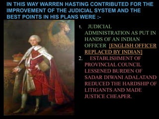 IN THIS WAY WARREN HASTING CONTRIBUTED FOR THE 
IMPROVEMENT OF THE JUDICIAL SYSTEM AND THE 
BEST POINTS IN HIS PLANS WERE :- 
1. JUDICIAL 
ADMINISTRATION AS PUT IN 
HANDS OF AN INDIAN 
OFFICER [ENGLISH OFFICER 
REPLACED BY INDIAN] 
2. ESTABLISHMENT OF 
PROVINCIAL COUNCIL 
LESSENED BURDEN OF 
SADAR DIWANI ADALATAND 
REDUCED THE HARDSHIP OF 
LITIGANTS AND MADE 
JUSTICE CHEAPER. 
 
