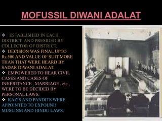 MOFUSSIL DIWANI ADALAT 
 ESTABLISHED IN EACH 
DISTRICT AND PRESIDED BY 
COLLECTOR OF DISTRICT. 
 DECISION WAS FINAL UPTO 
Rs.500 AND VALUE OF SUIT MORE 
THAN THAT WERE HEARD BY 
SADAR DIWANI ADALAT. 
 EMPOWERED TO HEAR CIVIL 
CASES AND CASES OF 
INHERITANCE , MARRIAGE , etc., 
WERE TO BE DECIDED BY 
PERSONAL LAWS. 
 KAZIS AND PANDITS WERE 
APPOINTED TO EXPOUND 
MUSLINM AND HINDU LAWS. 
 