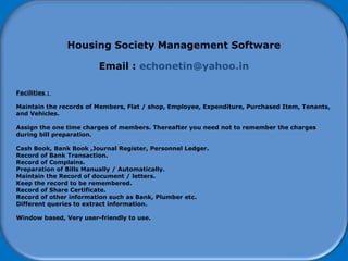 How to start using Software
Housing Society Management Software
Email : echonetin@yahoo.in
Facilities :
Maintain the records of Members, Flat / shop, Employee, Expenditure, Purchased Item, Tenants,
and Vehicles.
Assign the one time charges of members. Thereafter you need not to remember the charges
during bill preparation.
Cash Book, Bank Book ,Journal Register, Personnel Ledger.
Record of Bank Transaction.
Record of Complains.
Preparation of Bills Manually / Automatically.
Maintain the Record of document / letters.
Keep the record to be remembered.
Record of Share Certificate.
Record of other information such as Bank, Plumber etc.
Different queries to extract information.
Window based, Very user-friendly to use.
 