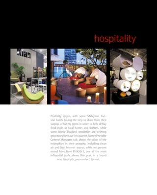 hospitality
Positivity reigns, with some Malaysian five-
star hotels taking the step to share from their
surplus of bakery items in order to help defray
food costs at local homes and shelters, while
some iconic Thailand properties are offering
great rates for stays this quarter. Some venerable
General Managers talk about the value of the
intangibles in their property, including clean
air and free Internet access; while we present
sound bites from FHA2012, one of the most
influential trade shows this year, in a brand
new, in-depth, personalized format.
 
