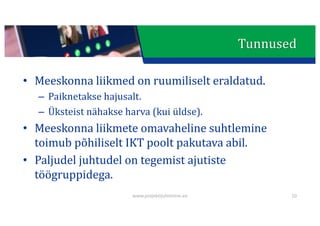 This presentation uses a free template provided by FPPT.com
www.free-power-point-templates.com
Tunnused
• Meeskonna	liikmed	on	ruumiliselt eraldatud.
– Paiknetakse	hajusalt.
– Üksteist	nähakse	harva	(kui	üldse).
• Meeskonna	liikmete	omavaheline	suhtlemine	
toimub	põhiliselt	IKT	poolt	pakutava	abil.
• Paljudel	juhtudel	on	tegemist	ajutiste	
töögruppidega.
www.projektijuhtimine.ee 10
 