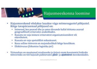 This presentation uses a free template provided by FPPT.com
www.free-power-point-templates.com
Hajusmeeskonna	loomine
• Hajusmeeskond	võidakse	luuakse	väga	mitmesugustel	põhjustel.	
Kõige	tavapärasemad	põhjused	on:
• Inimesed,	kes	peavad	ühe	ja	sama	ülesande	kallal	töötama	asuvad	
geograafiliselt	erinevates	asukohtades.
• Kaasata	on	vaja	inimesi	erinevatest	organisatsioonidest	või	
ettevõtetest.
• Kaasata	on	vaja	spetsiifilist	oskusteavet.
• Kuna	selline	töövorm	on	majanduslikult	kõige	kasulikum.
• Efektiivusus	(liikumise	logistika	jm!)
• Virtuaalsus	on	muutunud	reaalsuseks	ja	järjest	enam	kasutamist	leidvaks	
töövormiks	on	töö	hajusalt	paiknevates	püsi- ja	ajutistest meeskondades.
www.projektijuhtimine.ee 13
 