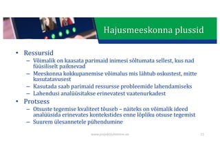 This presentation uses a free template provided by FPPT.com
www.free-power-point-templates.com
Hajusmeeskonna	plussid
• Ressursid
– Võimalik	on	kaasata	parimaid	inimesi	sõltumata	sellest,	kus	nad	
füüsiliselt	paiknevad
– Meeskonna	kokkupanemise	võimalus	mis	lähtub	oskustest,	mitte	
kasutatavusest
– Kasutada	saab	parimaid	ressursse	probleemide	lahendamiseks
– Lahendusi	analüüsitakse	erinevatest	vaatenurkadest
• Protsess
– Otsuste	tegemise	kvaliteet	tõuseb	– näiteks	on	võimalik	ideed	
analüüsida	erinevates	kontekstides	enne	lõpliku	otsuse	tegemist
– Suurem	ülesannetele	pühendumine
www.projektijuhtimine.ee 15
 