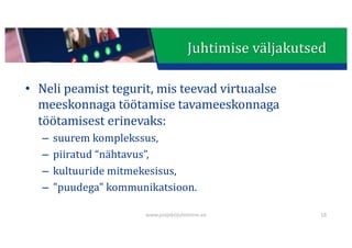 This presentation uses a free template provided by FPPT.com
www.free-power-point-templates.com
Juhtimise	väljakutsed
• Neli	peamist	tegurit,	mis	teevad	virtuaalse	
meeskonnaga	töötamise	tavameeskonnaga	
töötamisest	erinevaks:
– suurem	komplekssus,
– piiratud “nähtavus”,
– kultuuride	mitmekesisus,
– "puudega"	kommunikatsioon.
www.projektijuhtimine.ee 18
 