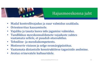 This presentation uses a free template provided by FPPT.com
www.free-power-point-templates.com
Hajusmeeskonna	juht
• Madal	kontrollivajadus	ja	suur	valmidus	usaldada.
• Orienteeritus	kaasamisele.
• Vajaliku	ja	tausta	loova	info	jagamise	valmidus.
• Tundlikkus	meeskonnaliikmete	vajaduste	suhtes	
vaatamata	sellele,	et	puudub	otsesuhtlus.
• Tehniline- ja	meediakompetents.
• Motiveeriv	visioon	ja	selge	eesmärgipüstitus.
• Vaatamata	distantsile	konstruktiivse	tagasiside	andmine.
• Avatus	erinevatele	kultuuridele.
www.projektijuhtimine.ee 23
 