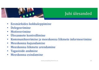 This presentation uses a free template provided by FPPT.com
www.free-power-point-templates.com
Juhi	ülesanded
• Eesmärkides	kokkuleppimine
• Delegeerimine
• Motiveerimine
• Ülesannete	kontrollimine
• Kommunikeerimine ja	meeskonna	liikmete	informeerimine
• Meeskonna	kujundamine
• Meeskonna	liikmete	arendamine
• Tagasiside	andmine
• Meeskonna	esindamine
www.projektijuhtimine.ee 26
 