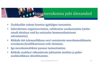 This presentation uses a free template provided by FPPT.com
www.free-power-point-templates.com
• Usalduslike	suhete	loomise	igakülgne	toetamine.
• Infovahetuse	organiseerimine,	suhtlemise	soodustamine	(mitte	
ainult	tööalase	vaid	ka	sotsiaalse	kommunikatsiooni	
edendamine).
• Kõikide	töö	tulemuslikkuse	eest	vastutavate	meeskonnaliikmete	
erioskuste/kvalifikatsiooni	esile	tõstmine.
• Iga	meeskonnaliikme	panuse	tunnustamine.
• Kõikide	usaldust	vähendavate	juhtumite	analüüs	ja	pidev	
usalduslikkuse	ülesehitamine.
28
Hajusmeeskonna	juhi	ülesanded
www.projektijuhtimine.ee
 