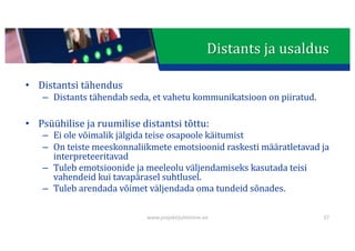 This presentation uses a free template provided by FPPT.com
www.free-power-point-templates.com
Distants	ja	usaldus
• Distantsi	tähendus
– Distants	tähendab	seda,	et	vahetu	kommunikatsioon	on	piiratud.
• Psüühilise	ja	ruumilise distantsi	tõttu:
– Ei	ole	võimalik	jälgida	teise	osapoole	käitumist
– On	teiste	meeskonnaliikmete	emotsioonid	raskesti	määratletavad	ja	
interpreteeritavad
– Tuleb	emotsioonide	ja	meeleolu	väljendamiseks	kasutada	teisi	
vahendeid	kui	tavapärasel	suhtlusel.
– Tuleb	arendada	võimet	väljendada	oma	tundeid	sõnades.
www.projektijuhtimine.ee 37
 