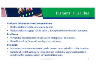 This presentation uses a free template provided by FPPT.com
www.free-power-point-templates.com
Distants	ja	usaldus
Usalduse	dilemma	virtuaalses	maailmas
• Usaldus	tekkib	vahetu	suhtlemise	kaudu.
• Usaldus	tekkib	ajaga	ja	sõltub	sellest,	mida	paremini	me	üksteist	tunneme.
Probleem
• Virtuaalne	maailm	põhineb	aga	täiesti	vastupidisel	põhimõttel.
• Kiired	kontaktid/koostöö	nendega,	keda	ei	tunta.
Dilemma:
• Mida	virtuaalsem	on	meeskond,	seda	raskem	on	usaldusliku	suhte	loomine.
• Samal	ajal	eeldab	virtuaalses	meeskonnas	töötamine	väga	suurt	usaldust	
nende	suhtes	keda	me	ainult	virtuaalselt	tunneme.
www.projektijuhtimine.ee 38
 