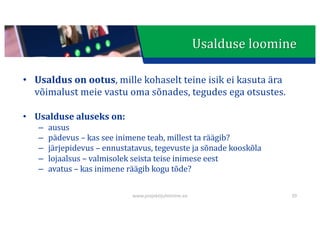 This presentation uses a free template provided by FPPT.com
www.free-power-point-templates.com
Usalduse	loomine
• Usaldus	on	ootus,	mille	kohaselt	teine	isik	ei	kasuta	ära	
võimalust	meie	vastu	oma	sõnades,	tegudes	ega	otsustes.
• Usalduse	aluseks	on:
– ausus
– pädevus	– kas	see	inimene	teab,	millest	ta	räägib?
– järjepidevus	– ennustatavus,	tegevuste	ja	sõnade	kooskõla
– lojaalsus	– valmisolek	seista	teise	inimese	eest
– avatus	– kas	inimene	räägib	kogu	tõde?
www.projektijuhtimine.ee 39
 