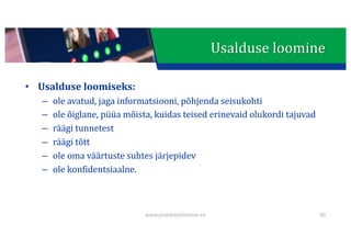 This presentation uses a free template provided by FPPT.com
www.free-power-point-templates.com
Usalduse	loomine
• Usalduse	loomiseks:
– ole	avatud,	jaga	informatsiooni,	põhjenda	seisukohti
– ole	õiglane,	püüa	mõista,	kuidas	teised	erinevaid	olukordi	tajuvad
– räägi	tunnetest
– räägi	tõtt
– ole	oma	väärtuste	suhtes	järjepidev
– ole	konfidentsiaalne.
www.projektijuhtimine.ee 40
 