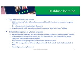 This presentation uses a free template provided by FPPT.com
www.free-power-point-templates.com
Usalduse	loomine
• Taga	informatsiooni	ühetaolisus
– Väldi nn	“siseringi”	teket	st.	kohaliku meeskonna	liikmeid	ei	tohi	informeerida	enne	kaugemal	
viibijaid
– Tee	informatsioon	teatavaks	kõigile	üheaegselt
– Lisa	edastatavale	infole	taustinformatsiooni.	St	seosta	nn	“väike”	pilt	“suure”	pildiga.
• Pöörake	tähelepanu	neile,	kes	on	kaugemal
– Vältige	suurema	tähelepanu	osutamist	neile,	kes	on	geograafiliselt	või	organisatoorselt	lähemal
– Vii korra	nädalas	läbi	üks	ühele	vestlus,	kus	nad	saavad	rääkida	oma	probleemidest	ja	anda	
tagasisidet,	kõikide	meeskonnal	liikmetega
– Taga	kõikidele	ühesugune	juurdepääs	meeskonna	informatsioonile
– Ära	eelda	midagi,	vaikus	ei	tähenda	seda,	et	inimesed	nõustuvad	või	ei	nõustu,	hoolivad	või	ei	
hooli.
– Kontrolli pidevalt	kõigi	kaasatust.
41
www.projektijuhtimine.ee
 