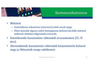 This presentation uses a free template provided by FPPT.com
www.free-power-point-templates.com
Kommunikatsioon
• Mõisted
– Vastastikune	oskusteave	(sõnavara)	tekib	ainult	ajaga.
– Ühise	koostöö	alguses	tuleb	ilmtingimata	defineerida	kõik	mõisted	
milliseid	võidakse	tõlgendada	erinevalt.
• Emotikonide	kasutamine	vähendab	arusaamatusi	(J;	L
jms).
• Akronüümide	kasutamine	vähendab	kirjutamisele	kuluvat	
aega	ja	lihtsustab	seega	suhtlemist.
www.projektijuhtimine.ee 53
 