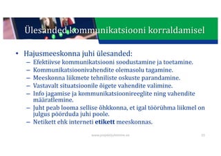 This presentation uses a free template provided by FPPT.com
www.free-power-point-templates.com
Ülesanded	kommunikatsiooni	korraldamisel
• Hajusmeeskonna	juhi	ülesanded:
– Efektiivse	kommunikatsiooni	soodustamine	ja	toetamine.
– Kommunikatsioonivahendite	olemasolu	tagamine.
– Meeskonna	liikmete	tehniliste	oskuste	parandamine.
– Vastavalt	situatsioonile	õigete	vahendite	valimine.
– Info	jagamise	ja	kommunikatsioonireeglite	ning	vahendite	
määratlemine.
– Juht	peab	looma	sellise	õhkkonna,	et	igal	töörühma	liikmel	on	
julgus	pöörduda	juhi	poole.
– Netikett	ehk	interneti	etikett meeskonnas.
55
www.projektijuhtimine.ee
 
