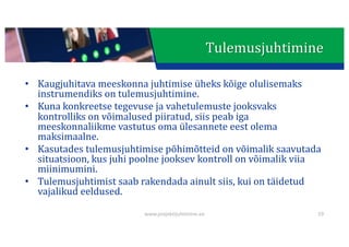 This presentation uses a free template provided by FPPT.com
www.free-power-point-templates.com
• Kaugjuhitava	meeskonna	juhtimise	üheks	kõige	olulisemaks	
instrumendiks	on	tulemusjuhtimine.
• Kuna	konkreetse	tegevuse	ja	vahetulemuste	jooksvaks	
kontrolliks	on	võimalused	piiratud,	siis	peab	iga	
meeskonnaliikme	vastutus	oma	ülesannete	eest	olema	
maksimaalne.
• Kasutades	tulemusjuhtimise	põhimõtteid	on	võimalik	saavutada	
situatsioon,	kus	juhi	poolne	jooksev	kontroll	on	võimalik	viia	
miinimumini.
• Tulemusjuhtimist	saab	rakendada	ainult	siis,	kui	on	täidetud	
vajalikud	eeldused.
59
www.projektijuhtimine.ee
Tulemusjuhtimine
 