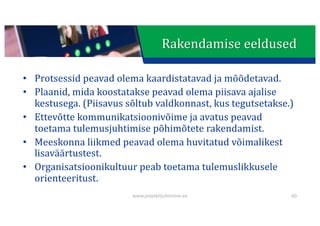 This presentation uses a free template provided by FPPT.com
www.free-power-point-templates.com
• Protsessid	peavad	olema	kaardistatavad	ja	mõõdetavad.
• Plaanid,	mida	koostatakse	peavad	olema	piisava	ajalise	
kestusega.	(Piisavus	sõltub	valdkonnast,	kus	tegutsetakse.)
• Ettevõtte	kommunikatsioonivõime	ja	avatus	peavad	
toetama	tulemusjuhtimise	põhimõtete	rakendamist.
• Meeskonna	liikmed	peavad	olema	huvitatud	võimalikest	
lisaväärtustest.
• Organisatsioonikultuur	peab	toetama	tulemuslikkusele	
orienteeritust.
60
www.projektijuhtimine.ee
Rakendamise	eeldused
 