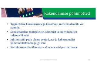 This presentation uses a free template provided by FPPT.com
www.free-power-point-templates.com
• Tuginetakse	konsensusele	ja	koostööle,	mitte	kontrollile	või	
sunnile.
• Soodustatakse	töötajate	ise-juhtimist	ja	individuaalset	
tulemuslikkust.
• Juhtimisstiil	peab	olema	avatud,	aus	ja	kahesuunalist	
kommunikatsiooni	julgustav.
• Käitutakse	mitte	ülemuse	– alluvana	vaid	partneritena.
61
www.projektijuhtimine.ee
Rakendamise	põhimõtted
 