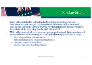 This presentation uses a free template provided by FPPT.com
www.free-power-point-templates.com
• Koos	väljatöötatud	ja	kokkulepitud	rutiinide	ja	protsesside	abil	
hoolitsete	te	selle	eest,	et	teie	meeskonnaliikmete	tööharjumused	
üksteisega	sobiksid.	Samuti	aitavad	need	kindlustada	usaldusväärsust	
ka	distantsilt	ja	luua	ning	hoida	häid	töösuhteid.
• Mida	vähem	reegleid	seda	parem	– pange	paika	ainult	kõige	olulisemad	
koostööd	soodustavad	reeglid.	Hajusmeeskonna	jaoks	on	eriti	tähtis:
– kõik,	mis	puudutab	kättesaadavust
– dokumentidega	seotu	(loomine	ja	talletamine)
– need,	mis	puudutavad	usaldust
– kõik	mis	puudutab	koostööprotsesse.
65
Kokkuvõtteks
www.projektijuhtimine.ee
 
