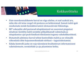 This presentation uses a free template provided by FPPT.com
www.free-power-point-templates.com
• Uute	meeskonnaliikmete	korral	on	väga	oluline,	et	nad	saaksid	aru,	
miks	üks	või	teine	reegel	või	protsess	on	kehtestatud.	Samuti	tuleb	igati	
soodustada	nende	kontakteerumist	olemasolevate	liikmetega.
• IKT	vahendite	abil	peetavad	nõupidamised	on	suuremat	pingutust	
nõudvad.	Seetõttu	tuleb	nendeks	põhjalikumalt	valmistuda	ja	
nõupidamise	ajal	peab	kindlasti	tihedamini	tegema	vahekokkuvõtteid.
• Distantsilt	juhtimise	korral	tehtut	kontrollides	tuleb	ja	on	võimalik	
vähendada	ühte	hajusmeeskondade	nõrkust	– tagasisidestamist.	
• Eduka	kontrolli	jaoks	on	vaja	täiendavat	kvalitatiivset	informatsiooni	
vahetulemuste,	eesmärkide	ja	aja	plaanimise	kohta.
66
Kokkuvõtteks
www.projektijuhtimine.ee
 