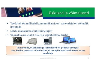This presentation uses a free template provided by FPPT.com
www.free-power-point-templates.com
• Tee	kindlaks	milliseid	kommunikatsiooni	vahendeid	on	võimalik	
kasutada
• Lähtu	madalaimast	ühisnimetajast
• Võimalda	osalejatel	osaleda	vajalikel	koolitustel
Jäta	meelde,	et	oskused	ja	võimalused	on		pidevas	arengus!
See,	kuidas	otsustati	töötada	täna,	ei	pruugi	inimestele	homme	enam	
meeldida.
71
Oskused	ja	võimalused
www.projektijuhtimine.ee
 