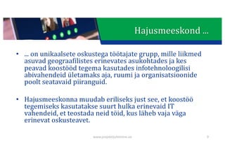 This presentation uses a free template provided by FPPT.com
www.free-power-point-templates.com
Hajusmeeskond	...
• ...	on	unikaalsete oskustega töötajate grupp,	mille	liikmed	
asuvad	geograafilistes	erinevates	asukohtades	ja	kes	
peavad	koostööd	tegema	kasutades	infotehnoloogilisi	
abivahendeid	ületamaks	aja,	ruumi	ja	organisatsioonide	
poolt	seatavaid piiranguid.
• Hajusmeeskonna	muudab	eriliseks	just	see,	et	koostöö	
tegemiseks	kasutatakse	suurt	hulka	erinevaid	IT	
vahendeid,	et	teostada	neid	töid,	kus	läheb	vaja	väga	
erinevat	oskusteavet.
www.projektijuhtimine.ee 9
 