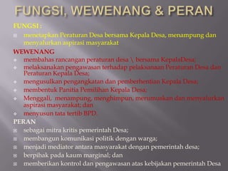 FUNGSI :
 menetapkan Peraturan Desa bersama Kepala Desa, menampung dan
menyalurkan aspirasi masyarakat
WEWENANG
 membahas rancangan peraturan desa  bersama KepalaDesa;
 melaksanakan pengawasan terhadap pelaksanaan Peraturan Desa dan
Peraturan Kepala Desa;
 mengusulkan pengangkatan dan pemberhentian Kepala Desa;
 membentuk Panitia Pemilihan Kepala Desa;
 Menggali, menampung, menghimpun, merumuskan dan menyalurkan
aspirasi masyarakat; dan
 menyusun tata tertib BPD.
PERAN
 sebagai mitra kritis pemerintah Desa;
 membangun komunikasi politik dengan warga;
 menjadi mediator antara masyarakat dengan pemerintah desa;
 berpihak pada kaum marginal; dan
 memberikan kontrol dan pengawasan atas kebijakan pemerintah Desa
 