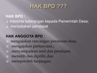 HAK BPD :
 meminta keterangan kepada Pemerintah Desa;
 menyatakan pendapat
HAK ANGGOTA BPD :
 mengajukan rancangan peraturan desa;
 mengajukan pertanyaan.;
 menyampaikan usul dan pendapat;
 memilih dan dipilih; dan
 memperoleh tunjangan.
 