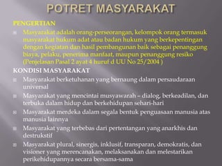 PENGERTIAN
 Masyarakat adalah orang-perseorangan, kelompok orang termasuk
masyarakat hukum adat atau badan hukum yang berkepentingan
dengan kegiatan dan hasil pembangunan baik sebagai penanggung
biaya, pelaku, penerima manfaat, maupun penanggung resiko
(Penjelasan Pasal 2 ayat 4 huruf d UU No 25/2004 )
KONDISI MASYARAKAT
 Masyarakat berketuhanan yang bernaung dalam persaudaraan
universal
 Masyarakat yang mencintai musyawarah – dialog, berkeadilan, dan
terbuka dalam hidup dan berkehidupan sehari-hari
 Masyarakat merdeka dalam segala bentuk penguasaan manusia atas
manusia lainnya
 Masyarakat yang terbebas dari pertentangan yang anarkhis dan
destrukstif
 Masyarakat plural, sinergis, inklusif, transparan, demokratis, dan
visioner yang merencanakan, melaksanakan dan melestarikan
perikehidupannya secara bersama-sama
 