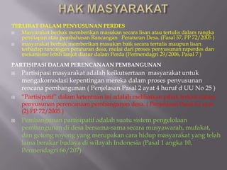 TERLIBAT DALAM PENYUSUNAN PERDES
 Masyarakat berhak memberikan masukan secara lisan atau tertulis dalam rangka
penyiapan atau pembahasan Rancangan Peraturan Desa. (Pasal 57, PP 72/2005 )
 masyarakat berhak memberikan masukan baik secara tertulis maupun lisan
terhadap rancangan peraturan desa, mulai dari proses penyusunan raperdes dan
mekanisme lebih lanjut diatur dalam Perda (Permendagri 29/2006, Pasal 7 )
PARTISIPASI DALAM PERENCANAAN PEMBANGUNAN
 Partisipasi masyarakat adalah keikutsertaan masyarakat untuk
mengakomodasi kepentingan mereka dalam proses penyusunan
rencana pembangunan ( Penjelasan Pasal 2 ayat 4 huruf d UU No 25 )
 “Partisipatif” dalam ketentuan ini adalah melibatkan pihak terkait dalam
penyusunan perencanaan pembangunan desa. ( Penjelasan Pasal 63 ayat
(2) PP 72/2005 )
 Pembangunan partisipatif adalah suatu sistem pengelolaan
pembangunan di desa bersama-sama secara musyawarah, mufakat,
dan gotong royong yang merupakan cara hidup masyarakat yang telah
lama berakar budaya di wilayah Indonesia (Pasal 1 angka 10,
Permendagri 66/207)
 