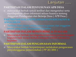 PARTISIPASI DALAM PENYUSUNAN APB DESA
 masyarakat berhak untuk terlibat dan mengetahui serta
mendapatkan akses informasi seluas-Iuasnya tentang
Anggaran Pendapatan dan Belanja Desa ( APB Desa ) .
PARTISIPASI DALAM PELAKSANAAN KEGIATAN &
ANGGARAN
 Terlibat aktif dalam pelaksanaan kegiatan dan anggaran
sesuai yang telah disepakatan bersama
PARTISIPASI DALAM MONITORING & EVALUASI
 Masyarakat berhak mendapatkan informasi perkembangan
kegiatan baik secara berkala maupun setelah selesainya
kegiatan
PARTISIPASI DALAM PENGAWASAN INFORMAL
 Masyarakat berhak berpartisipasi melakukan pengawasan
penyelenggaraa pemerintahan ( PP 20/2001 )
 