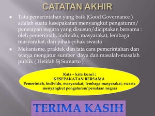  Tata pemerintahan yang baik (Good Governance )
adalah suatu kesepakatan menyangkut pengaturan/
penetapan negara yang disusun/diciptakan bersama :
oleh pemerintah, individu, masyarakat, lembaga
masyarakat, dan pihak-pihak swasta
 Mekanisme, praktek dan tata cara pemerintahan dan
warga mengatur sumber daya dan masalah-masalah
publik ( Hetifah Sj Sumarto )
Kata – kata kunci ;
KESEPAKATAN BERSAMA
Pemerintah, individu, masyarakat, lembaga masyarakat, swasta
menyangkut pengaturan/ penataan negara
 