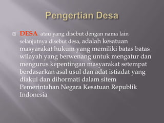  DESA atau yang disebut dengan nama lain
selanjutnya disebut desa, adalah kesatuan
masyarakat hukum yang memiliki batas batas
wilayah yang berwenang untuk mengatur dan
mengurus kepentingan masyarakat setempat
berdasarkan asal usul dan adat istiadat yang
diakui dan dihormati dalam sitem
Pemerintahan Negara Kesatuan Republik
Indonesia
 
