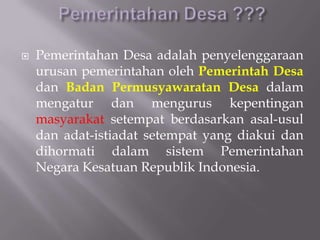  Pemerintahan Desa adalah penyelenggaraan
urusan pemerintahan oleh Pemerintah Desa
dan Badan Permusyawaratan Desa dalam
mengatur dan mengurus kepentingan
masyarakat setempat berdasarkan asal-usul
dan adat-istiadat setempat yang diakui dan
dihormati dalam sistem Pemerintahan
Negara Kesatuan Republik Indonesia.
 