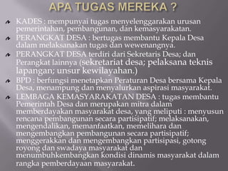 KADES : mempunyai tugas menyelenggarakan urusan
pemerintahan, pembangunan, dan kemasyarakatan.
PERANGKAT DESA : bertugas membantu Kepala Desa
dalam melaksanakan tugas dan wewenangnya.
PERANGKAT DESA terdiri dari Sekretaris Desa; dan
Perangkat lainnya (sekretariat desa; pelaksana teknis
lapangan; unsur kewilayahan.)
BPD : berfungsi menetapkan Peraturan Desa bersama Kepala
Desa, menampung dan menyalurkan aspirasi masyarakat.
LEMBAGA KEMASYARAKATAN DESA : tugas membantu
Pemerintah Desa dan merupakan mitra dalam
memberdayakan masyarakat desa, yang meliputi : menyusun
rencana pembangunan secara partisipatif; melaksanakan,
mengendalikan, memanfaatkan, memelihara dan
mengembangkan pembangunan secara partisipatif;
menggerakkan dan mengembangkan partisipasi, gotong
royong dan swadaya masyarakat dan
menumbuhkembangkan kondisi dinamis masyarakat dalam
rangka pemberdayaan masyarakat.
 