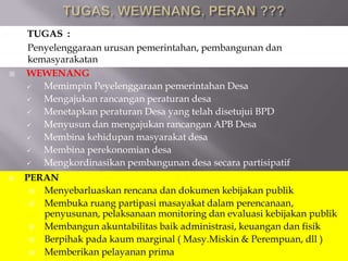  WEWENANG
 Memimpin Peyelenggaraan pemerintahan Desa
 Mengajukan rancangan peraturan desa
 Menetapkan peraturan Desa yang telah disetujui BPD
 Menyusun dan mengajukan rancangan APB Desa
 Membina kehidupan masyarakat desa
 Membina perekonomian desa
 Mengkordinasikan pembangunan desa secara partisipatif
 TUGAS :
Penyelenggaraan urusan pemerintahan, pembangunan dan
kemasyarakatan
 PERAN
 Menyebarluaskan rencana dan dokumen kebijakan publik
 Membuka ruang partipasi masayakat dalam perencanaan,
penyusunan, pelaksanaan monitoring dan evaluasi kebijakan publik
 Membangun akuntabilitas baik administrasi, keuangan dan fisik
 Berpihak pada kaum marginal ( Masy.Miskin & Perempuan, dll )
 Memberikan pelayanan prima
 
