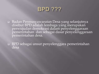  Badan Permusyawaratan Desa yang selanjutnya
disebut BPD adalah lembaga yang merupakan
perwujudan demokrasi dalam penyelenggaraan
pemerintahan dan sebagai dasar penyelenggaraan
pemerintahan desa.
 BPD sebagai unsur penyelenggara pemerintahan
desa
 