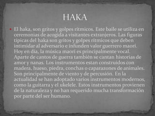  El haka, son gritos y golpes rítmicos. Este baile se utiliza en
ceremonias de acogida a visitantes extranjeros. Las figuras
típicas del haka son gritos y golpes rítmicos que deben
intimidar al adversario e infunden valor guerrero maorí.
Hoy en día, la música maorí es principalmente vocal.
Aparte de cantos de guerra también se cantan historias de
amor y nanas. Los instrumentos estan construidos con
madera, hueso, piedra, conchas o caparazones de animales.
Son principalmente de viento y de percusión. En la
actualidad se han adoptado varios instrumentos modernos,
como la guitarra y el ukelele. Estos instrumentos provienen
de la naturaleza y no han requerido mucha transformación
por parte del ser humano.
 