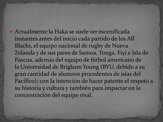 Actualmente la Haka se suele ver escenificada
instantes antes del inicio cada partido de los All
Blacks, el equipo nacional de rugby de Nueva
Zelanda y de sus pares de Samoa, Tonga, Fiyi e Isla de
Pascua, además del equipo de fútbol americano de
la Universidad de Brigham Young (BYU, debido a su
gran cantidad de alumnos procedentes de islas del
Pacífico); con la intención de hacer patente el respeto a
su historia y cultura y también para impactar en la
concentración del equipo rival.
 