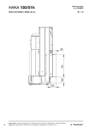 13
M 1 : 10
ANBAURAHMEN 150/51 4SEITIG 80MM
80
514
129
140
HAKA 150/51h Technical data
Version 07/2017
Hoxter gmbh I Hersbrucker Straße 23 I 912 44 Reichenschwand I Germany I info@hoxter.de I +49 (0)9151 8659 163
Hoxter a.s. I Mlynska 326/13 I 602 00 Brno I Czech Republic I info@hoxter.eu I +420 518 777 701
Build-on frame 4-sided, 80 mm
 