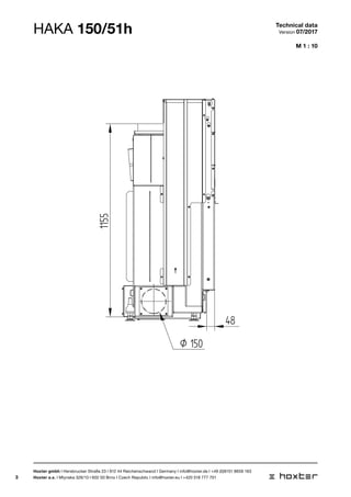 3
Ø 150
1155
48
M 1 : 10
HAKA 150/51h Technical data
Version 07/2017
Hoxter gmbh I Hersbrucker Straße 23 I 912 44 Reichenschwand I Germany I info@hoxter.de I +49 (0)9151 8659 163
Hoxter a.s. I Mlynska 326/13 I 602 00 Brno I Czech Republic I info@hoxter.eu I +420 518 777 701
 