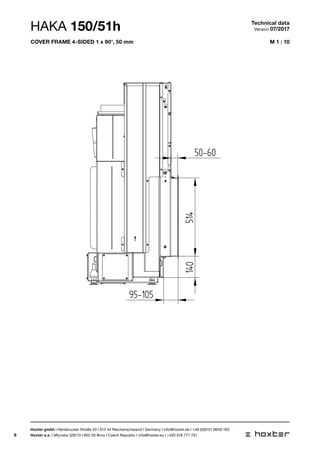 6
M 1 : 10
BLENDRAHMEN 150/51 4SEITIG 1 x 90 50MM
95-105
50-60
140514
HAKA 150/51h Technical data
Version 07/2017
Hoxter gmbh I Hersbrucker Straße 23 I 912 44 Reichenschwand I Germany I info@hoxter.de I +49 (0)9151 8659 163
Hoxter a.s. I Mlynska 326/13 I 602 00 Brno I Czech Republic I info@hoxter.eu I +420 518 777 701
cover frame 4-sided 1 x 90°, 50 mm
 